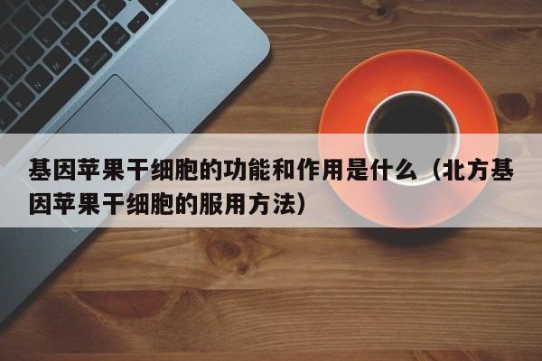 基因苹果干细胞的功能和作用是什么（北方基因苹果干细胞的服用方法）