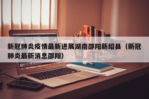 新冠肺炎疫情最新进展湖南邵阳新绍县（新冠肺炎最新消息邵阳）