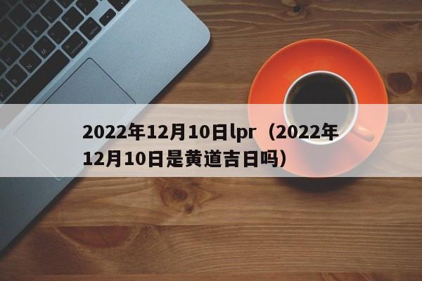 2022年12月10日lpr（2022年12月10日是黄道吉日吗）