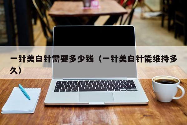 一针美白针需要多少钱（一针美白针能维持多久）