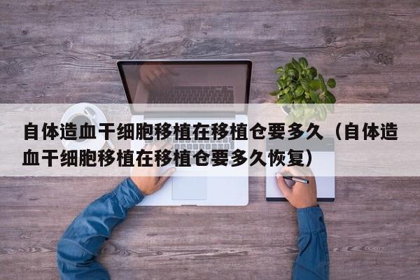 自体造血干细胞移植在移植仓要多久（自体造血干细胞移植在移植仓要多久恢复）