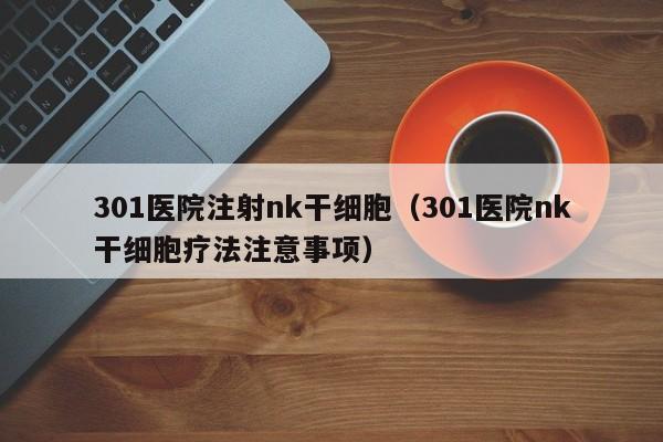 301医院注射nk干细胞（301医院nk干细胞疗法注意事项）