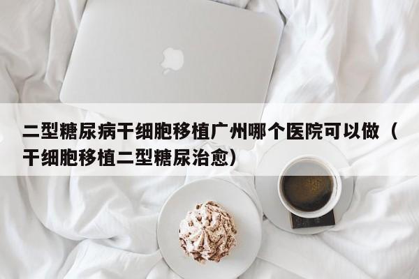 二型糖尿病干细胞移植广州哪个医院可以做（干细胞移植二型糖尿治愈）