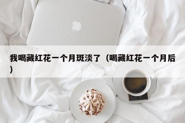 我喝藏红花一个月斑淡了（喝藏红花一个月后）