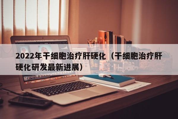 2022年干细胞治疗肝硬化（干细胞治疗肝硬化研发最新进展）