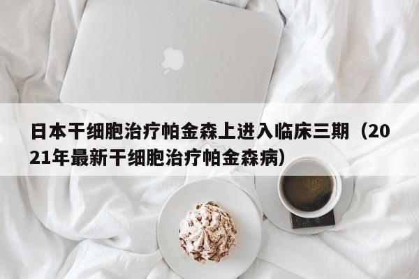 日本干细胞治疗帕金森上进入临床三期（2021年最新干细胞治疗帕金森病）