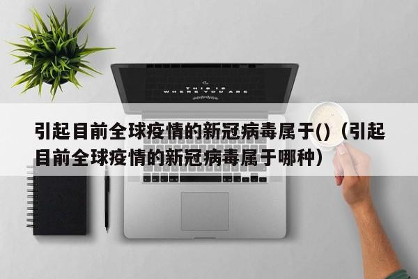 引起目前全球疫情的新冠病毒属于()（引起目前全球疫情的新冠病毒属于哪种）