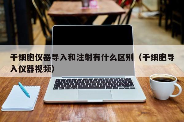 干细胞仪器导入和注射有什么区别（干细胞导入仪器视频）