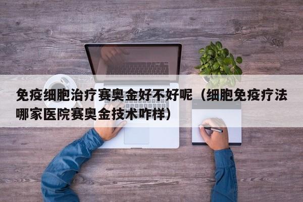免疫细胞治疗赛奥金好不好呢（细胞免疫疗法哪家医院赛奥金技术咋样）