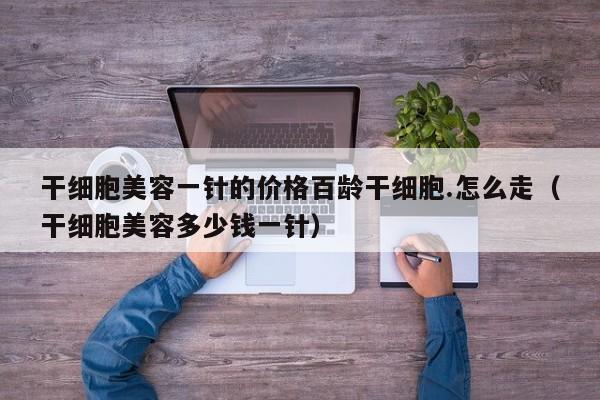 干细胞美容一针的价格百龄干细胞.怎么走（干细胞美容多少钱一针）