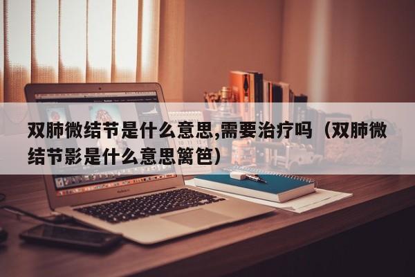 双肺微结节是什么意思,需要治疗吗（双肺微结节影是什么意思篱笆）