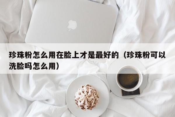 珍珠粉怎么用在脸上才是最好的（珍珠粉可以洗脸吗怎么用）