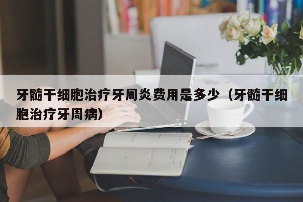 牙髓干细胞治疗牙周炎费用是多少（牙髓干细胞治疗牙周病）