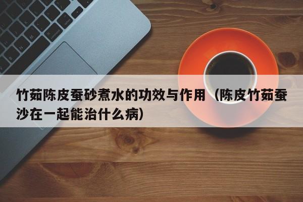 竹茹陈皮蚕砂煮水的功效与作用（陈皮竹茹蚕沙在一起能治什么病）