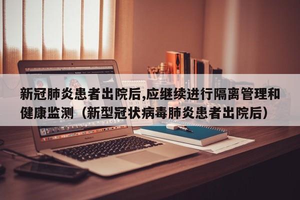 新冠肺炎患者出院后,应继续进行隔离管理和健康监测（新型冠状病毒肺炎患者出院后）