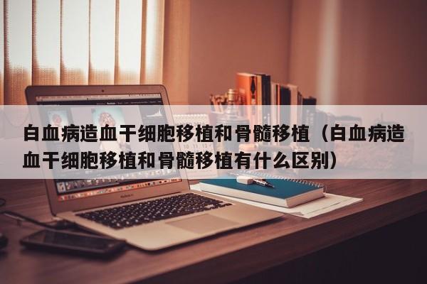 白血病造血干细胞移植和骨髓移植（白血病造血干细胞移植和骨髓移植有什么区别）