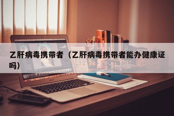 乙肝病毒携带者（乙肝病毒携带者能办健康证吗）
