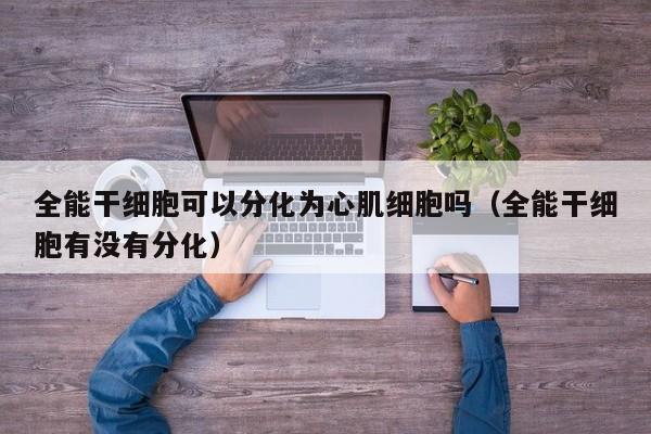全能干细胞可以分化为心肌细胞吗（全能干细胞有没有分化）