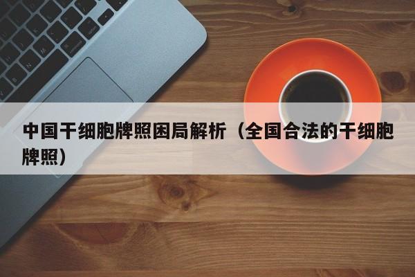 中国干细胞牌照困局解析（全国合法的干细胞牌照）