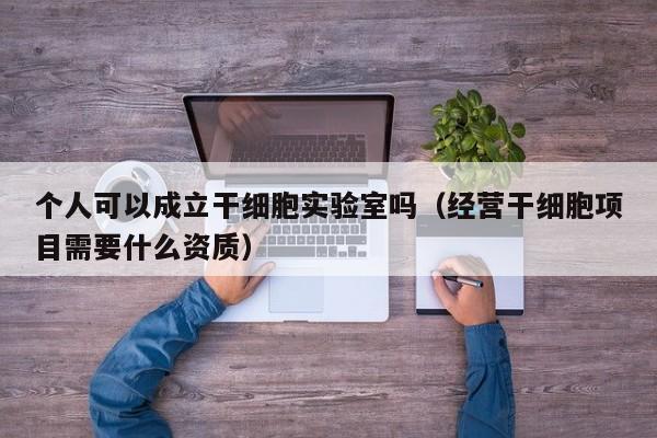 个人可以成立干细胞实验室吗（经营干细胞项目需要什么资质）