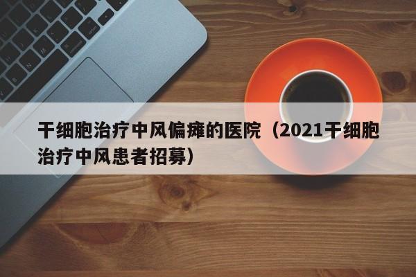 干细胞治疗中风偏瘫的医院（2021干细胞治疗中风患者招募）