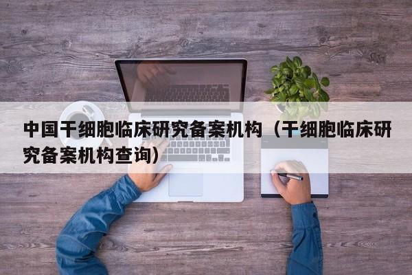 中国干细胞临床研究备案机构（干细胞临床研究备案机构查询）