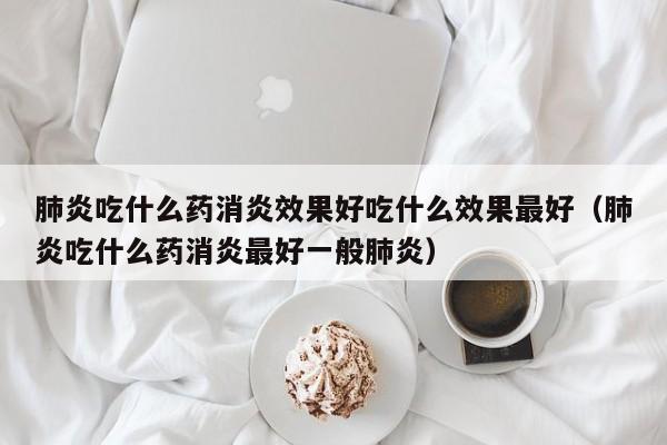 肺炎吃什么药消炎效果好吃什么效果最好（肺炎吃什么药消炎最好一般肺炎）