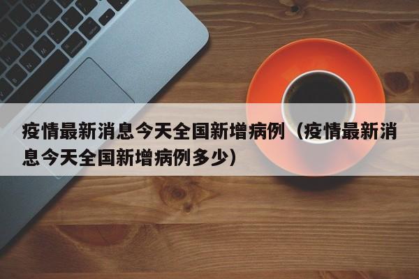 疫情最新消息今天全国新增病例（疫情最新消息今天全国新增病例多少）