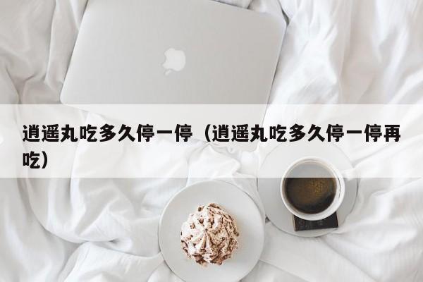 逍遥丸吃多久停一停（逍遥丸吃多久停一停再吃）