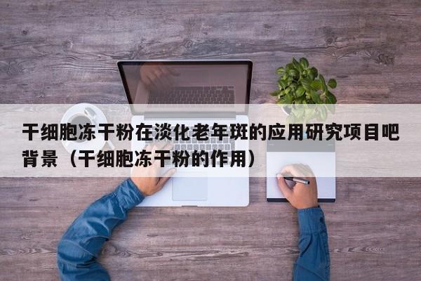 干细胞冻干粉在淡化老年斑的应用研究项目吧背景（干细胞冻干粉的作用）