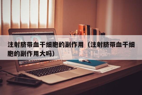 注射脐带血干细胞的副作用（注射脐带血干细胞的副作用大吗）