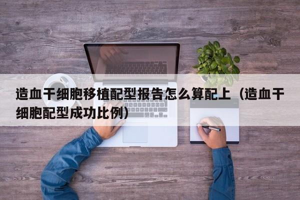 造血干细胞移植配型报告怎么算配上（造血干细胞配型成功比例）