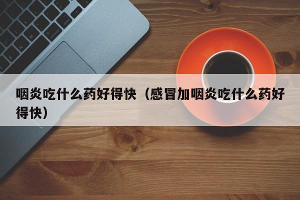 咽炎吃什么药好得快（感冒加咽炎吃什么药好得快）
