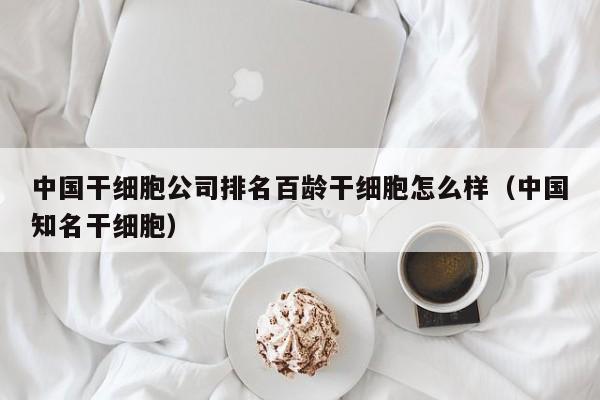 中国干细胞公司排名百龄干细胞怎么样（中国知名干细胞）
