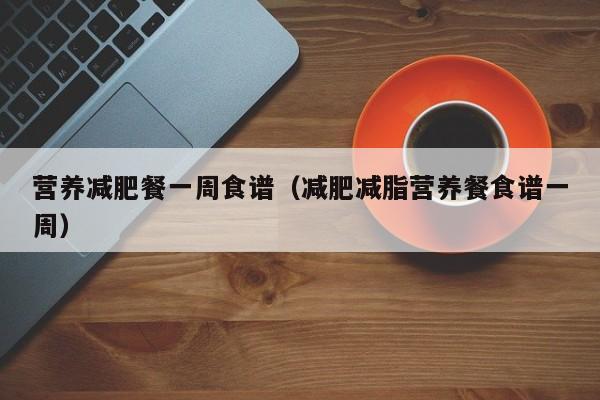 营养减肥餐一周食谱（减肥减脂营养餐食谱一周）