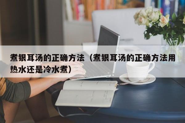 煮银耳汤的正确方法（煮银耳汤的正确方法用热水还是冷水煮）