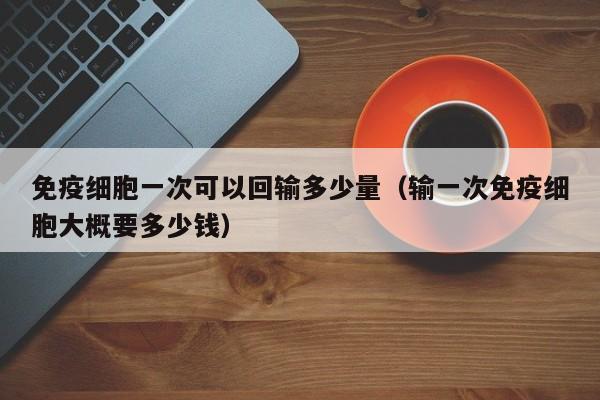 免疫细胞一次可以回输多少量（输一次免疫细胞大概要多少钱）