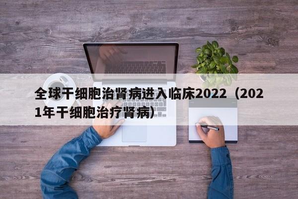 全球干细胞治肾病进入临床2022（2021年干细胞治疗肾病）