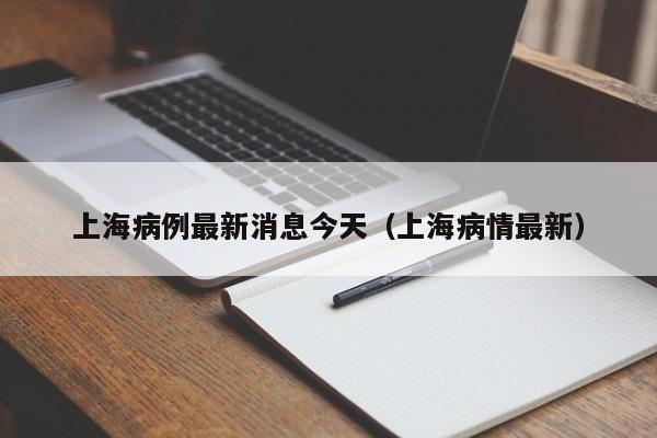 上海病例最新消息今天（上海病情最新）