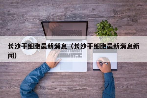长沙干细胞最新消息（长沙干细胞最新消息新闻）