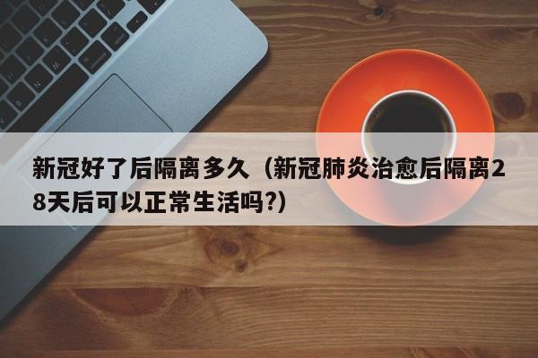 新冠好了后隔离多久（新冠肺炎治愈后隔离28天后可以正常生活吗?）