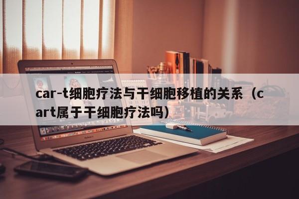car-t细胞疗法与干细胞移植的关系（cart属于干细胞疗法吗）