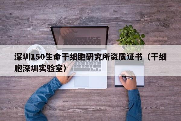 深圳150生命干细胞研究所资质证书（干细胞深圳实验室）
