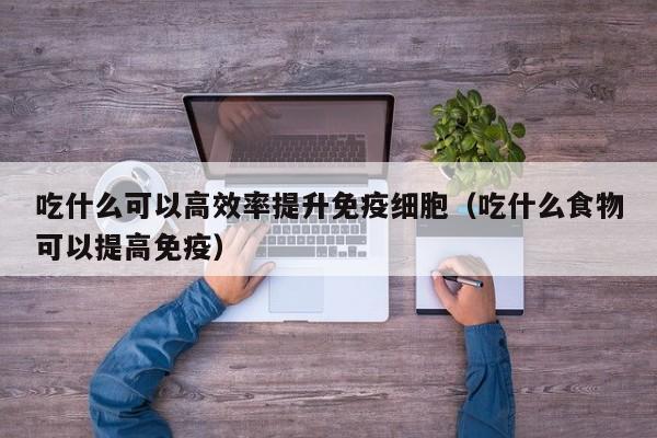 吃什么可以高效率提升免疫细胞（吃什么食物可以提高免疫）