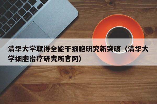 清华大学取得全能干细胞研究新突破（清华大学细胞治疗研究所官网）
