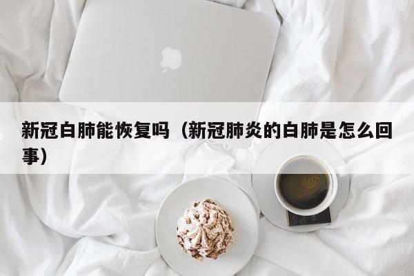 新冠白肺能恢复吗（新冠肺炎的白肺是怎么回事）