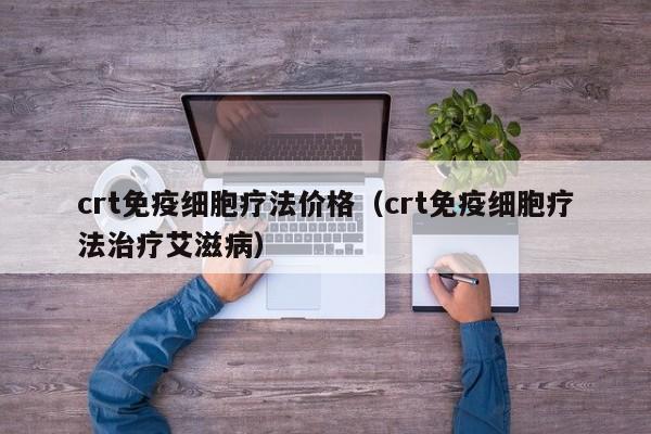 crt免疫细胞疗法价格（crt免疫细胞疗法治疗艾滋病）