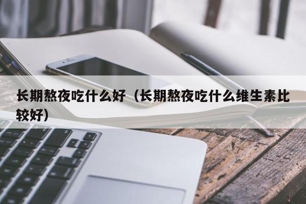 长期熬夜吃什么好（长期熬夜吃什么维生素比较好）
