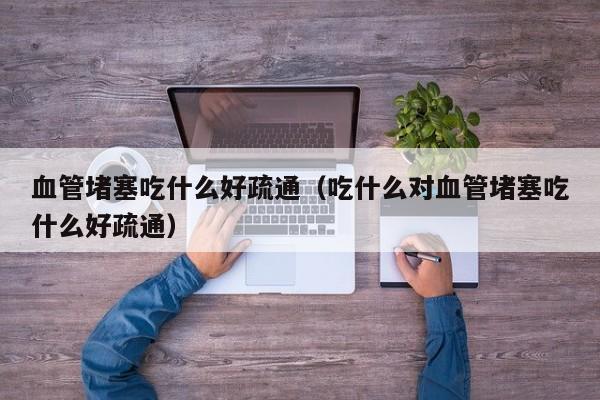 血管堵塞吃什么好疏通（吃什么对血管堵塞吃什么好疏通）