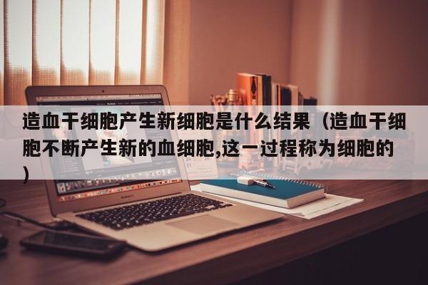 造血干细胞产生新细胞是什么结果（造血干细胞不断产生新的血细胞,这一过程称为细胞的）